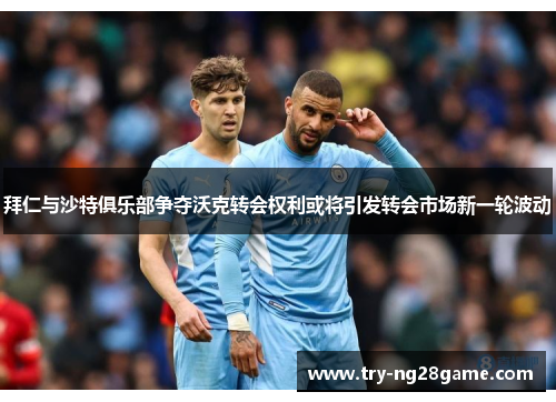 拜仁与沙特俱乐部争夺沃克转会权利或将引发转会市场新一轮波动
