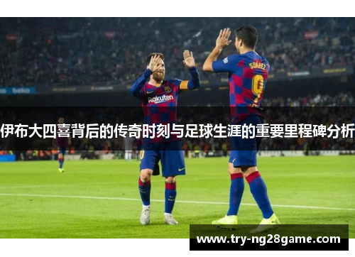 伊布大四喜背后的传奇时刻与足球生涯的重要里程碑分析