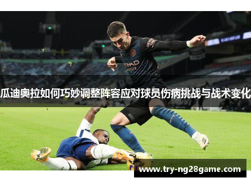 瓜迪奥拉如何巧妙调整阵容应对球员伤病挑战与战术变化