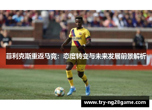 菲利克斯重返马竞:态度转变与未来发展前景解析 菲利克斯重返马竞:态度转变与未来发展前景解析