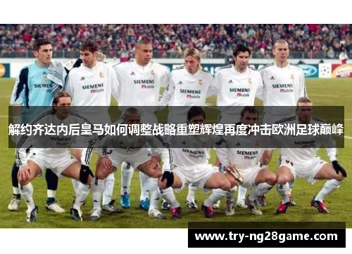 解约齐达内后皇马如何调整战略重塑辉煌再度冲击欧洲足球巅峰
