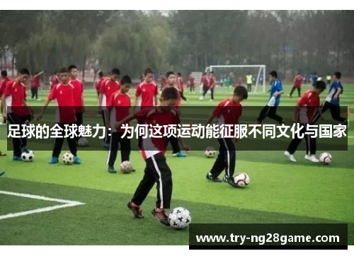 足球的全球魅力:为何这项运动能征服不同文化与国家 足球的全球魅力:为何这项运动能征服不同文化与国家