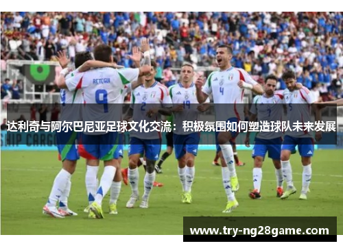 达利奇与阿尔巴尼亚足球文化交流：积极氛围如何塑造球队未来发展
