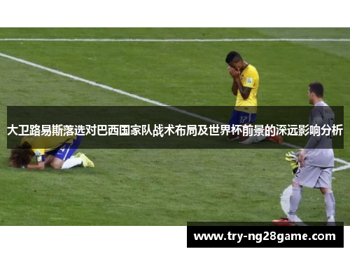 大卫路易斯落选对巴西国家队战术布局及世界杯前景的深远影响分析 大卫路易斯落选对巴西国家队战术布局及世界杯前景的深远影响分析