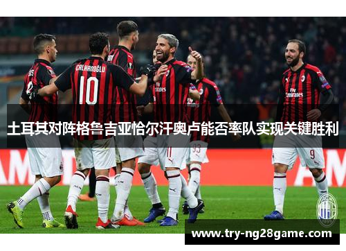 土耳其对阵格鲁吉亚恰尔汗奥卢能否率队实现关键胜利