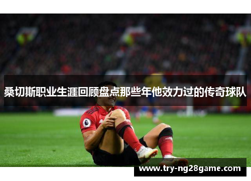 桑切斯职业生涯回顾盘点那些年他效力过的传奇球队 桑切斯职业生涯回顾盘点那些年他效力过的传奇球队