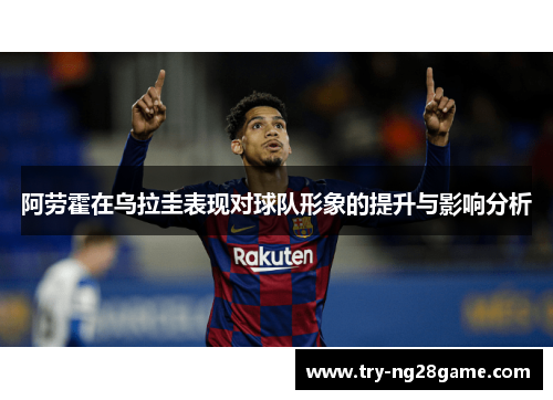 阿劳霍在乌拉圭表现对球队形象的提升与影响分析 阿劳霍在乌拉圭表现对球队形象的提升与影响分析