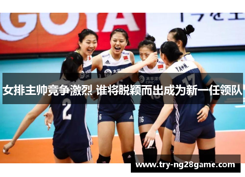 女排主帅竞争激烈 谁将脱颖而出成为新一任领队
