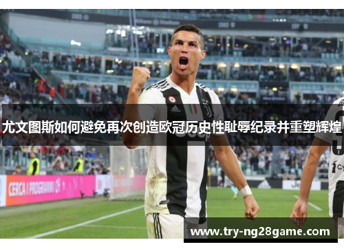 尤文图斯如何避免再次创造欧冠历史性耻辱纪录并重塑辉煌