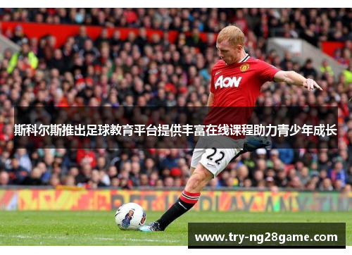 斯科尔斯推出足球教育平台提供丰富在线课程助力青少年成长