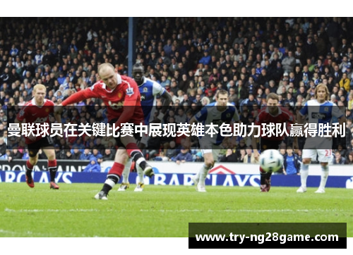 曼联球员在关键比赛中展现英雄本色助力球队赢得胜利