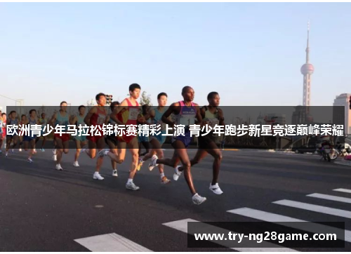 欧洲青少年马拉松锦标赛精彩上演 青少年跑步新星竞逐巅峰荣耀