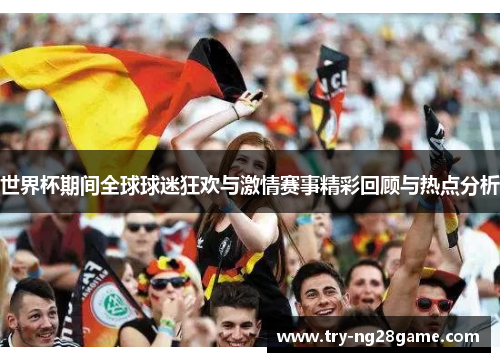 世界杯期间全球球迷狂欢与激情赛事精彩回顾与热点分析 世界杯期间全球球迷狂欢与激情赛事精彩回顾与热点分析