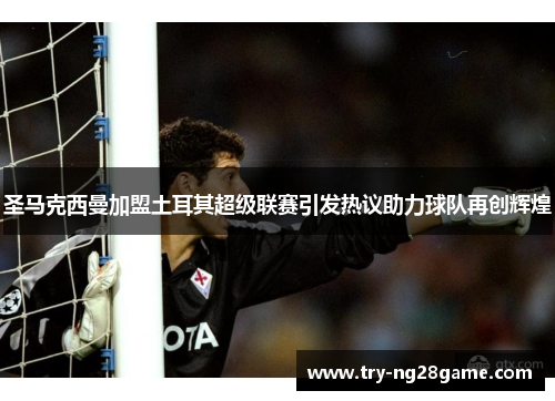 圣马克西曼加盟土耳其超级联赛引发热议助力球队再创辉煌