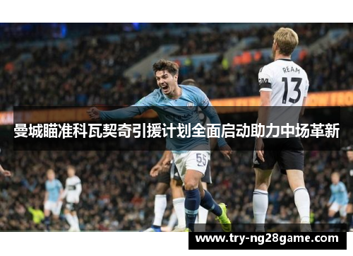 曼城瞄准科瓦契奇引援计划全面启动助力中场革新