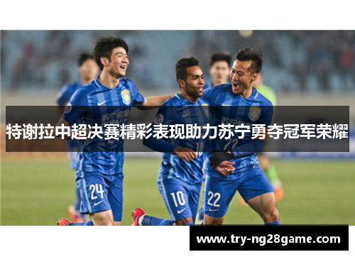 特谢拉中超决赛精彩表现助力苏宁勇夺冠军荣耀 特谢拉中超决赛精彩表现助力苏宁勇夺冠军荣耀
