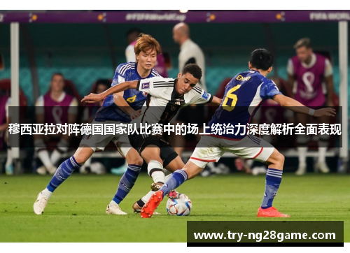 穆西亚拉对阵德国国家队比赛中的场上统治力深度解析全面表现 穆西亚拉对阵德国国家队比赛中的场上统治力深度解析全面表现