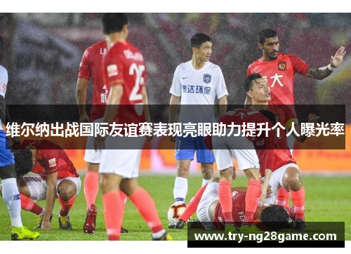 维尔纳出战国际友谊赛表现亮眼助力提升个人曝光率