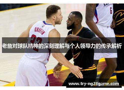 老詹对球队精神的深刻理解与个人领导力的传承解析 老詹对球队精神的深刻理解与个人领导力的传承解析