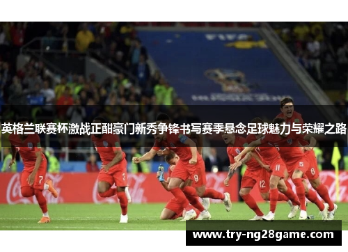 英格兰联赛杯激战正酣豪门新秀争锋书写赛季悬念足球魅力与荣耀之路