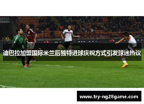 迪巴拉加盟国际米兰后独特进球庆祝方式引发球迷热议