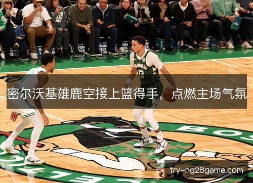 密尔沃基雄鹿空接上篮得手，点燃主场气氛
