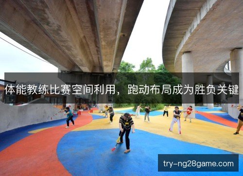 体能教练比赛空间利用,跑动布局成为胜负关键 体能教练比赛空间利用,跑动布局成为胜负关键